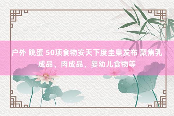 户外 跳蛋 50项食物安天下度圭臬发布 聚焦乳成品、肉成品、婴幼儿食物等