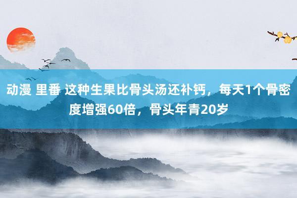 动漫 里番 这种生果比骨头汤还补钙，每天1个骨密度增强60倍，骨头年青20岁