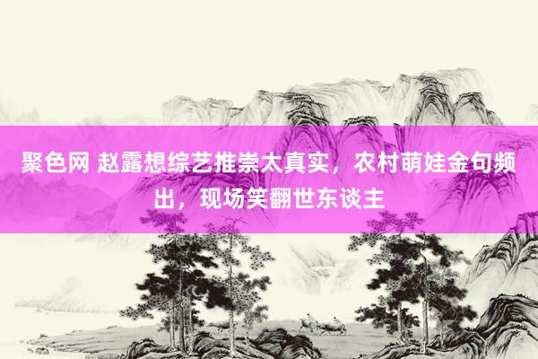 聚色网 赵露想综艺推崇太真实，农村萌娃金句频出，现场笑翻世东谈主