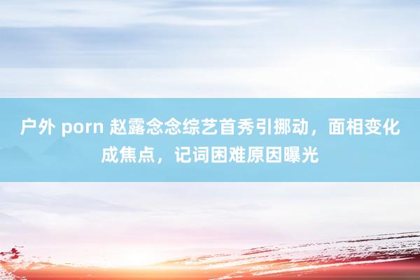 户外 porn 赵露念念综艺首秀引挪动，面相变化成焦点，记词困难原因曝光