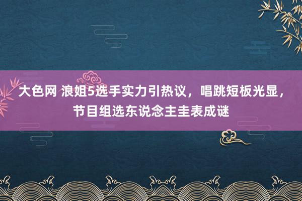 大色网 浪姐5选手实力引热议，唱跳短板光显，节目组选东说念主圭表成谜