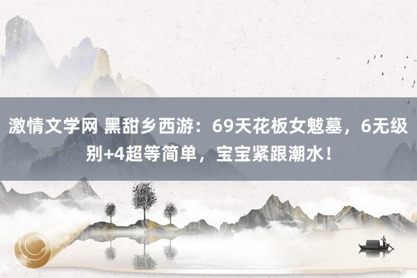 激情文学网 黑甜乡西游：69天花板女魃墓，6无级别+4超等简单，宝宝紧跟潮水！