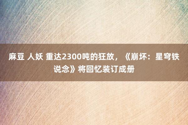 麻豆 人妖 重达2300吨的狂放，《崩坏：星穹铁说念》将回忆装订成册