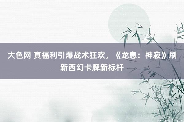 大色网 真福利引爆战术狂欢，《龙息：神寂》刷新西幻卡牌新标杆
