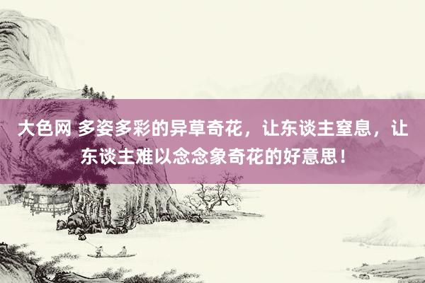 大色网 多姿多彩的异草奇花，让东谈主窒息，让东谈主难以念念象奇花的好意思！
