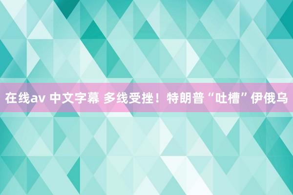 在线av 中文字幕 多线受挫！特朗普“吐槽”伊俄乌