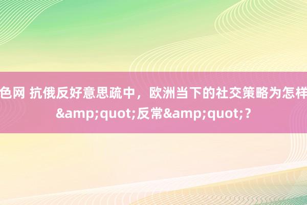 色色网 抗俄反好意思疏中，欧洲当下的社交策略为怎样此&quot;反常&quot;？