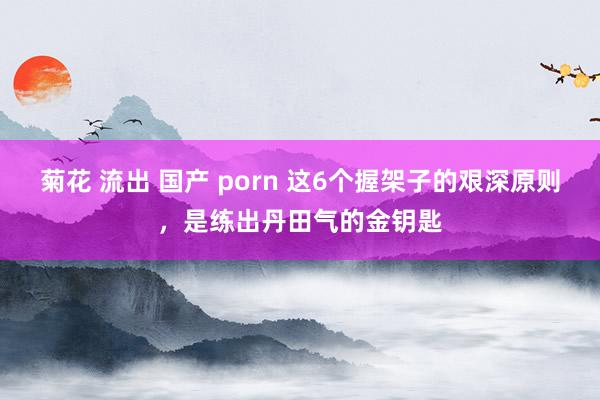 菊花 流出 国产 porn 这6个握架子的艰深原则，是练出丹田气的金钥匙