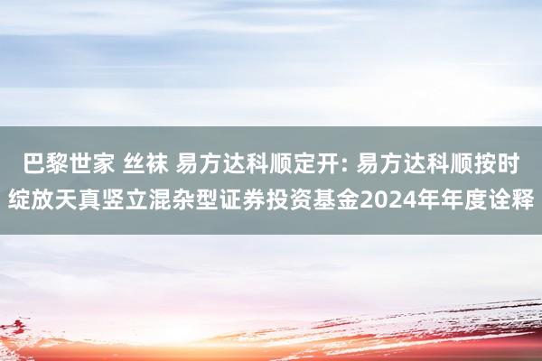 巴黎世家 丝袜 易方达科顺定开: 易方达科顺按时绽放天真竖立混杂型证券投资基金2024年年度诠释