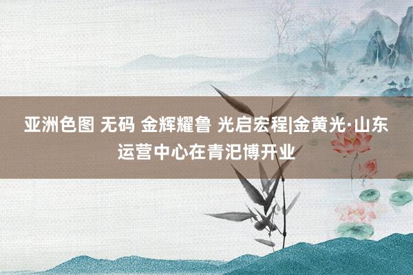 亚洲色图 无码 金辉耀鲁 光启宏程|金黄光·山东运营中心在青汜博开业