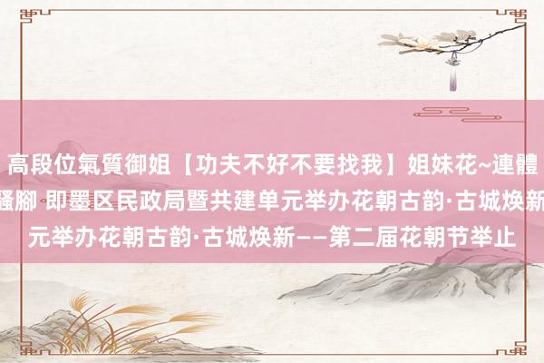 高段位氣質御姐【功夫不好不要找我】姐妹花~連體絲襪~大奶晃動~絲襪騷腳 即墨区民政局暨共建单元举办花朝古韵·古城焕新——第二届花朝节举止