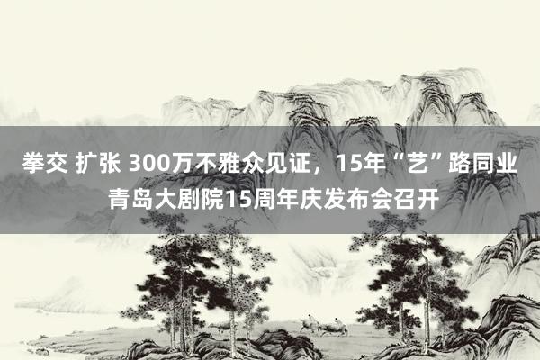 拳交 扩张 300万不雅众见证，15年“艺”路同业 青岛大剧院15周年庆发布会召开