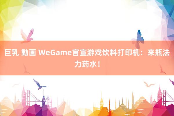 巨乳 動画 WeGame官宣游戏饮料打印机：来瓶法力药水！