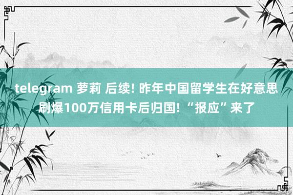 telegram 萝莉 后续! 昨年中国留学生在好意思刷爆100万信用卡后归国! “报应”来了