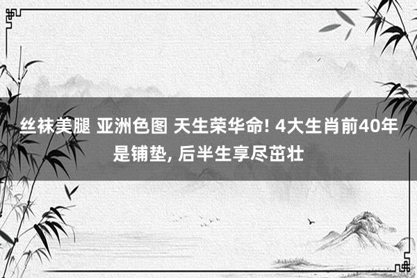 丝袜美腿 亚洲色图 天生荣华命! 4大生肖前40年是铺垫， 后半生享尽茁壮
