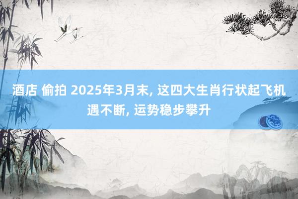 酒店 偷拍 2025年3月末， 这四大生肖行状起飞机遇不断， 运势稳步攀升