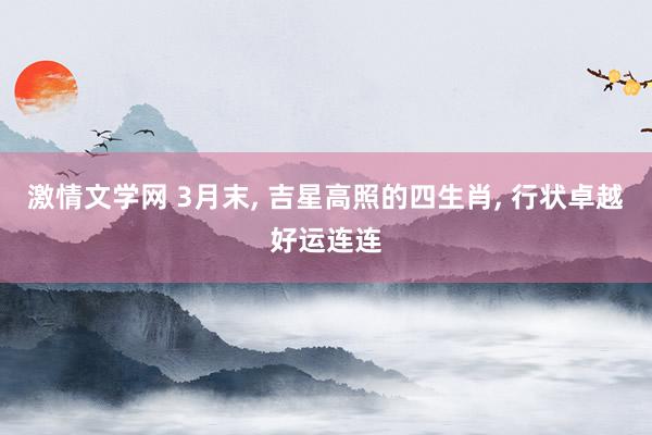 激情文学网 3月末， 吉星高照的四生肖， 行状卓越好运连连