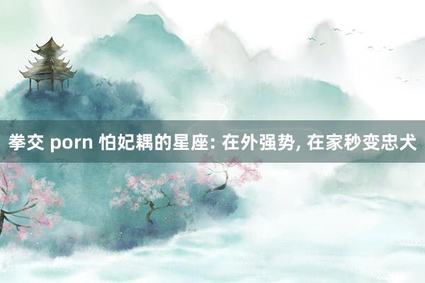 拳交 porn 怕妃耦的星座: 在外强势， 在家秒变忠犬
