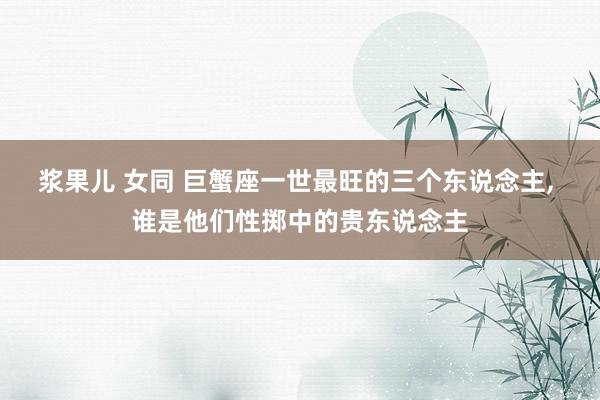 浆果儿 女同 巨蟹座一世最旺的三个东说念主， 谁是他们性掷中的贵东说念主