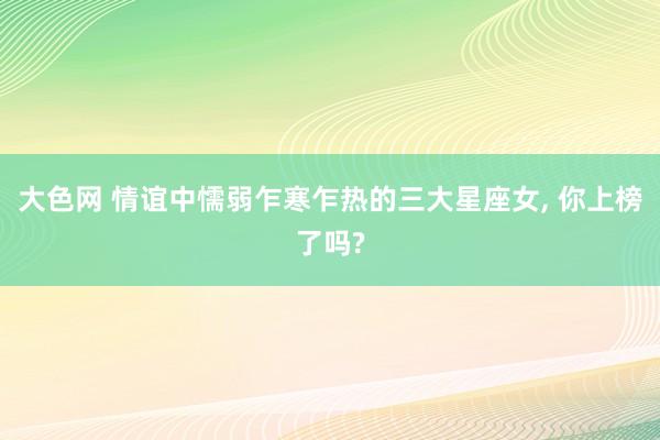 大色网 情谊中懦弱乍寒乍热的三大星座女， 你上榜了吗?