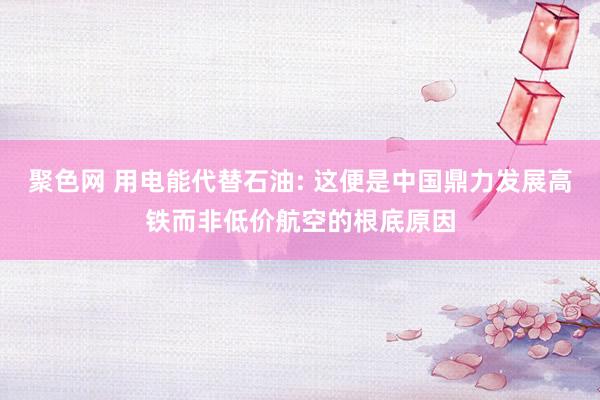 聚色网 用电能代替石油: 这便是中国鼎力发展高铁而非低价航空的根底原因