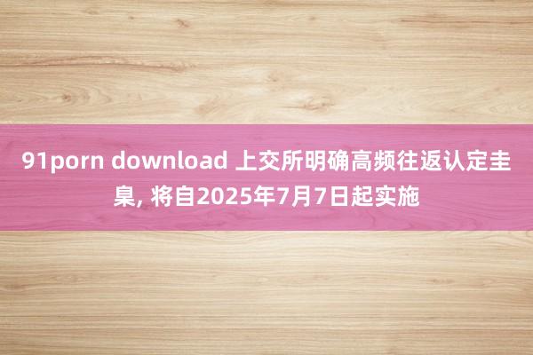 91porn download 上交所明确高频往返认定圭臬， 将自2025年7月7日起实施