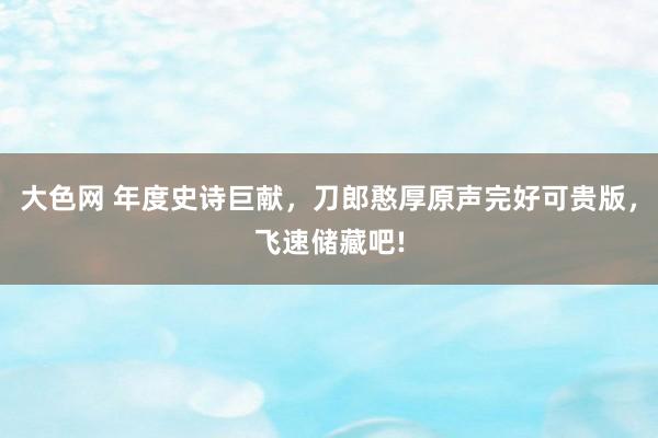 大色网 年度史诗巨献，刀郎憨厚原声完好可贵版，飞速储藏吧!