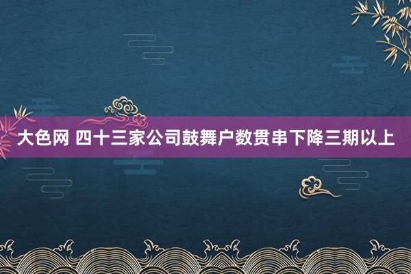 大色网 四十三家公司鼓舞户数贯串下降三期以上