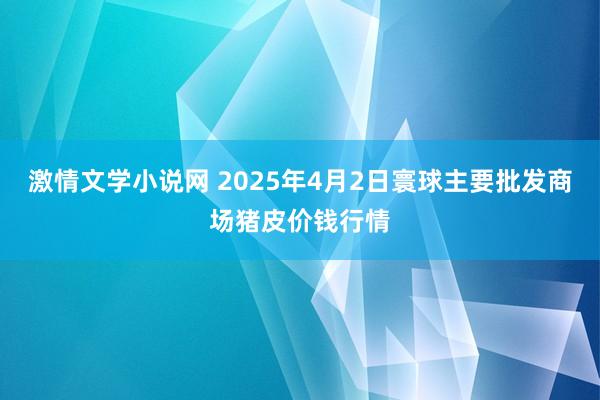 激情文学小说网 2025年4月2日寰球主要批发商场猪皮价钱行情
