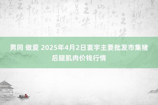 男同 做爱 2025年4月2日寰宇主要批发市集猪后腿肌肉价钱行情