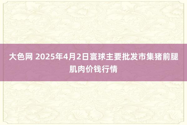 大色网 2025年4月2日寰球主要批发市集猪前腿肌肉价钱行情