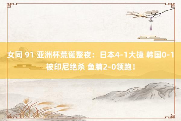 女同 91 亚洲杯荒诞整夜：日本4-1大捷 韩国0-1被印尼绝杀 鱼腩2-0领跑！