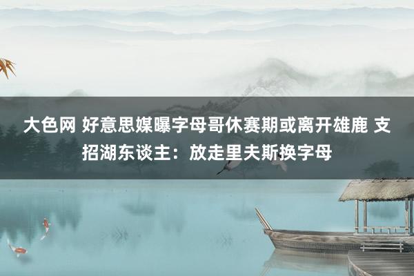 大色网 好意思媒曝字母哥休赛期或离开雄鹿 支招湖东谈主：放走里夫斯换字母