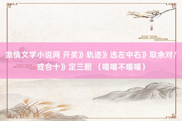 激情文学小说网 开奖》轨迹》选左中右》取余对/或合十》定三胆 （嘻嘻不嘻嘻）