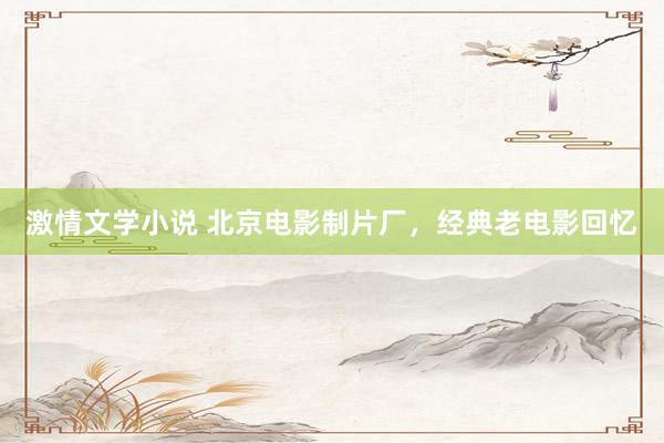 激情文学小说 北京电影制片厂，经典老电影回忆
