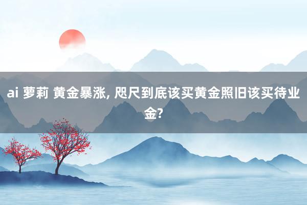 ai 萝莉 黄金暴涨， 咫尺到底该买黄金照旧该买待业金?