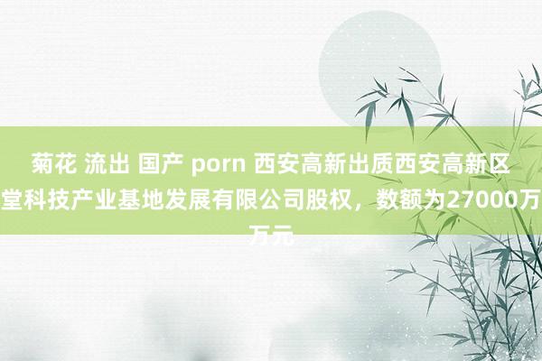 菊花 流出 国产 porn 西安高新出质西安高新区草堂科技产业基地发展有限公司股权，数额为27000万元