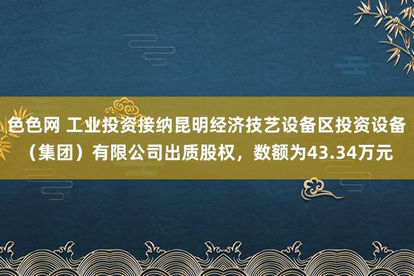 色色网 工业投资接纳昆明经济技艺设备区投资设备（集团）有限公司出质股权，数额为43.34万元
