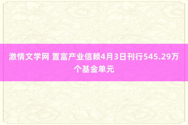 激情文学网 置富产业信赖4月3日刊行545.29万个基金单元