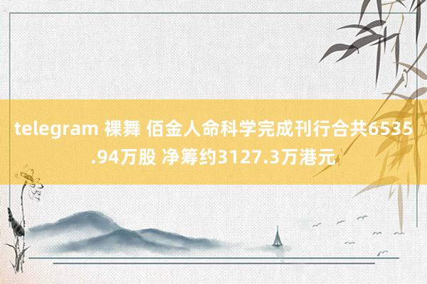 telegram 裸舞 佰金人命科学完成刊行合共6535.94万股 净筹约3127.3万港元