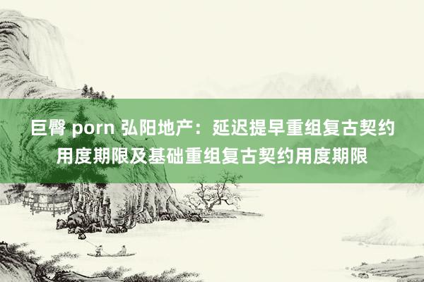 巨臀 porn 弘阳地产：延迟提早重组复古契约用度期限及基础重组复古契约用度期限