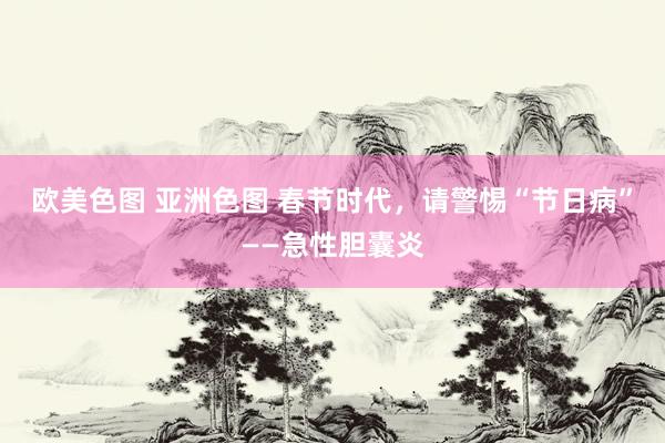 欧美色图 亚洲色图 春节时代，请警惕“节日病”——急性胆囊炎