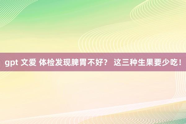 gpt 文爱 体检发现脾胃不好？ 这三种生果要少吃！