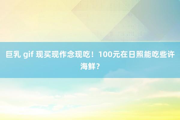 巨乳 gif 现买现作念现吃！100元在日照能吃些许海鲜？
