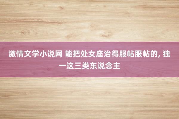 激情文学小说网 能把处女座治得服帖服帖的， 独一这三类东说念主