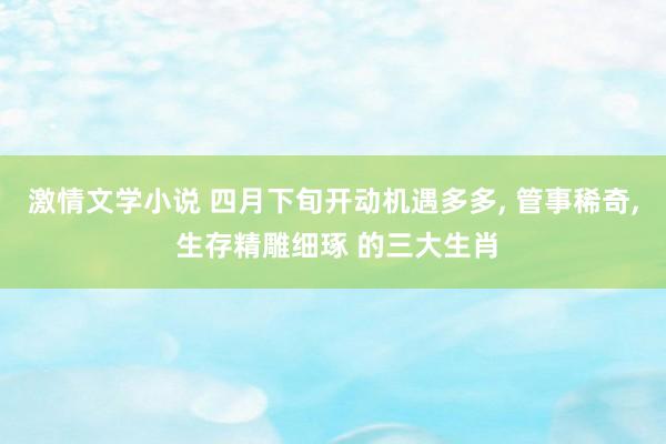 激情文学小说 四月下旬开动机遇多多， 管事稀奇， 生存精雕细琢 的三大生肖