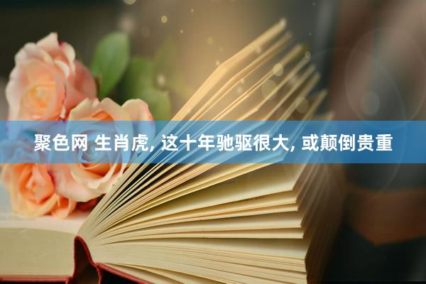 聚色网 生肖虎， 这十年驰驱很大， 或颠倒贵重
