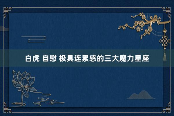 白虎 自慰 极具连累感的三大魔力星座