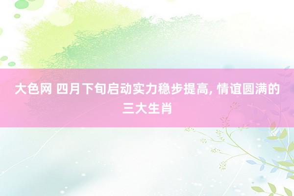 大色网 四月下旬启动实力稳步提高， 情谊圆满的三大生肖