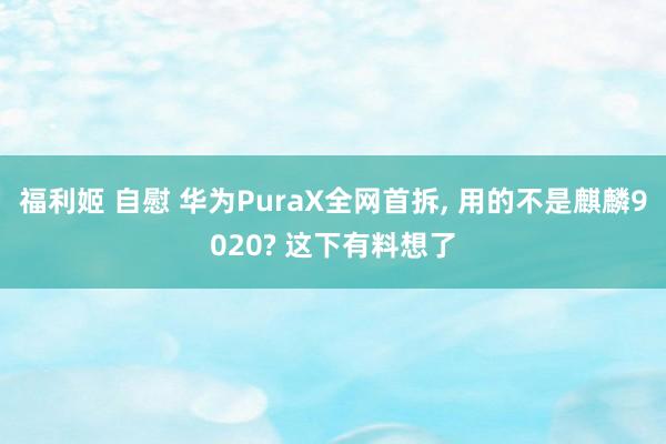 福利姬 自慰 华为PuraX全网首拆， 用的不是麒麟9020? 这下有料想了
